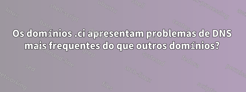 Os domínios .ci apresentam problemas de DNS mais frequentes do que outros domínios?