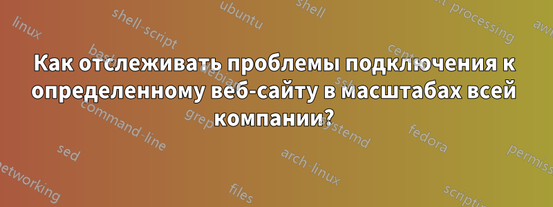 Как отслеживать проблемы подключения к определенному веб-сайту в масштабах всей компании?