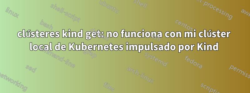 clústeres kind get: no funciona con mi clúster local de Kubernetes impulsado por Kind