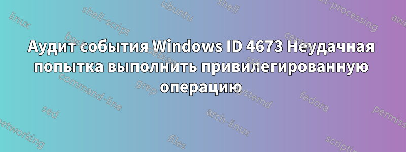 Аудит события Windows ID 4673 Неудачная попытка выполнить привилегированную операцию