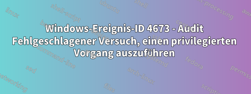 Windows-Ereignis-ID 4673 - Audit Fehlgeschlagener Versuch, einen privilegierten Vorgang auszuführen