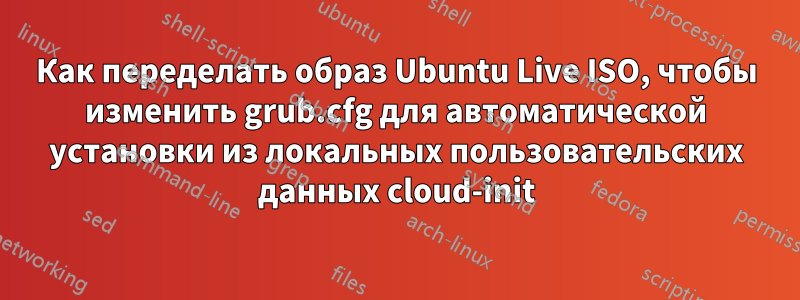 Как переделать образ Ubuntu Live ISO, чтобы изменить grub.cfg для автоматической установки из локальных пользовательских данных cloud-init