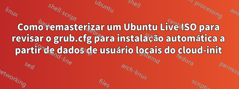 Como remasterizar um Ubuntu Live ISO para revisar o grub.cfg para instalação automática a partir de dados de usuário locais do cloud-init