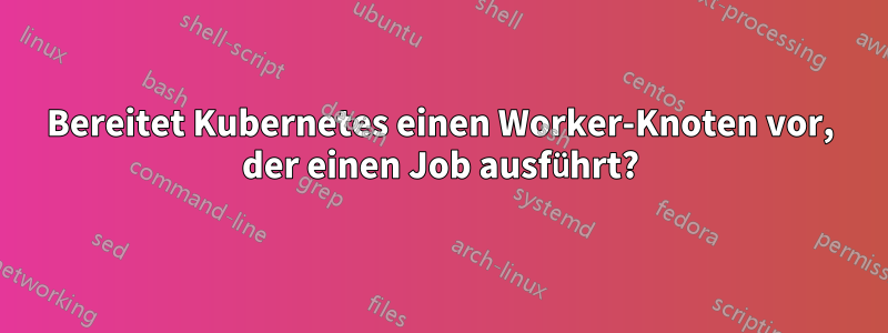 Bereitet Kubernetes einen Worker-Knoten vor, der einen Job ausführt?