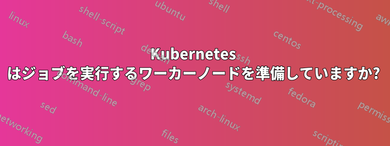 Kubernetes はジョブを実行するワーカーノードを準備していますか?