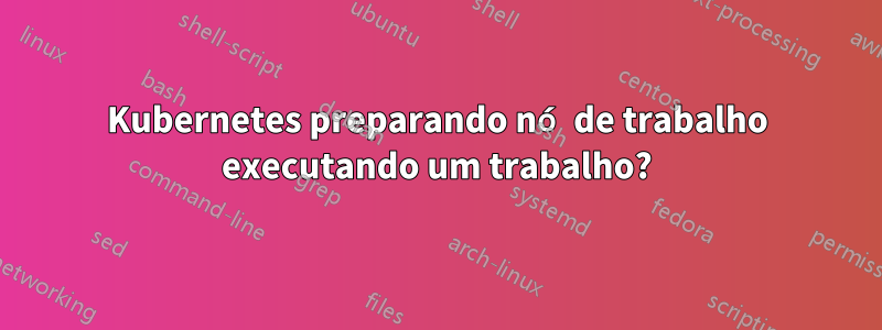 Kubernetes preparando nó de trabalho executando um trabalho?