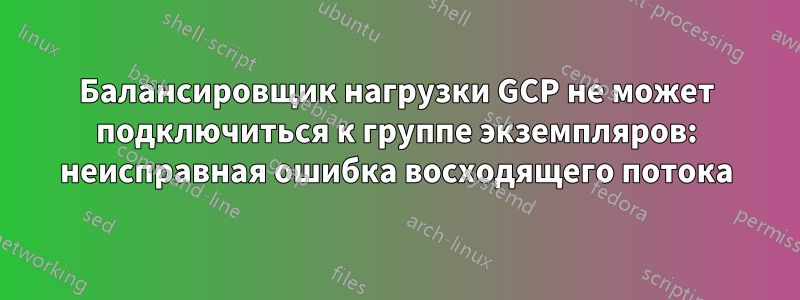 Балансировщик нагрузки GCP не может подключиться к группе экземпляров: неисправная ошибка восходящего потока