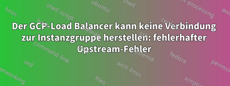 Der GCP-Load Balancer kann keine Verbindung zur Instanzgruppe herstellen: fehlerhafter Upstream-Fehler