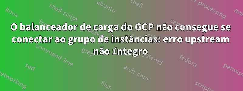 O balanceador de carga do GCP não consegue se conectar ao grupo de instâncias: erro upstream não íntegro