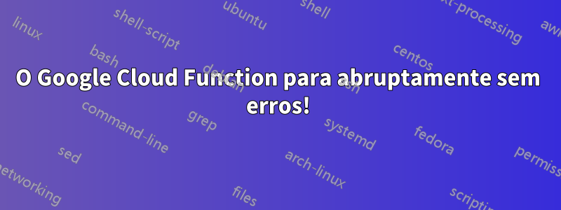 O Google Cloud Function para abruptamente sem erros!
