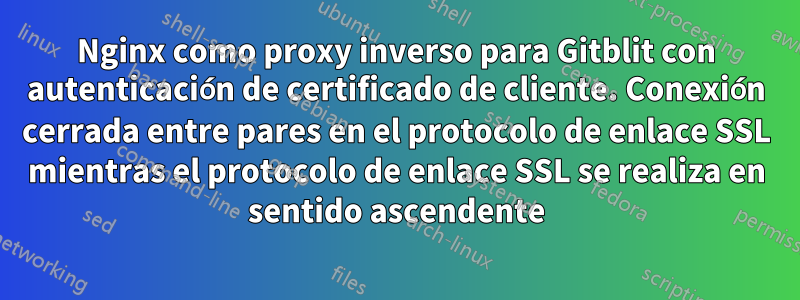 Nginx como proxy inverso para Gitblit con autenticación de certificado de cliente. Conexión cerrada entre pares en el protocolo de enlace SSL mientras el protocolo de enlace SSL se realiza en sentido ascendente