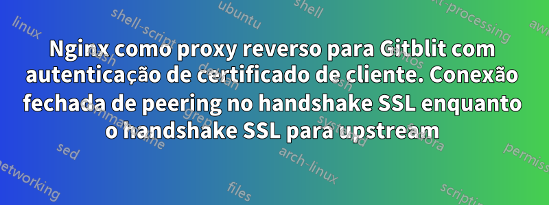 Nginx como proxy reverso para Gitblit com autenticação de certificado de cliente. Conexão fechada de peering no handshake SSL enquanto o handshake SSL para upstream