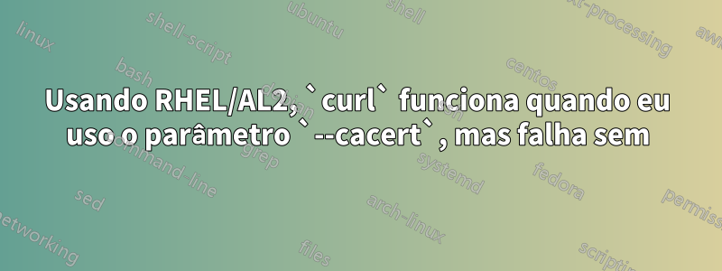 Usando RHEL/AL2, `curl` funciona quando eu uso o parâmetro `--cacert`, mas falha sem