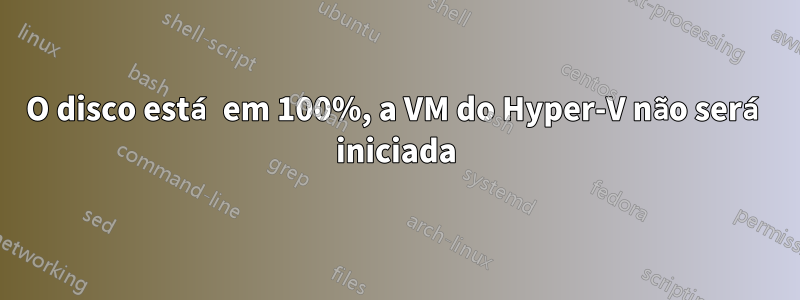 O disco está em 100%, a VM do Hyper-V não será iniciada