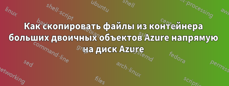 Как скопировать файлы из контейнера больших двоичных объектов Azure напрямую на диск Azure