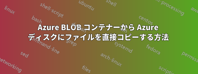 Azure BLOB コンテナーから Azure ディスクにファイルを直接コピーする方法