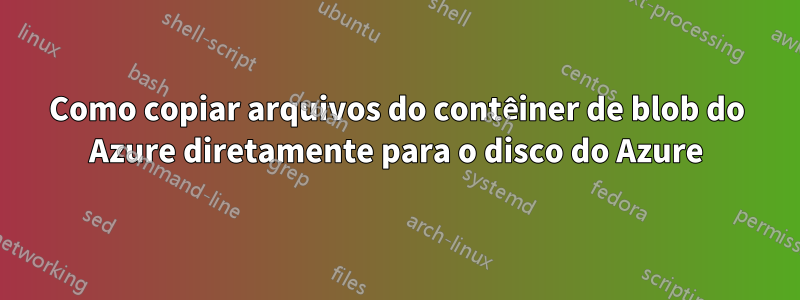 Como copiar arquivos do contêiner de blob do Azure diretamente para o disco do Azure