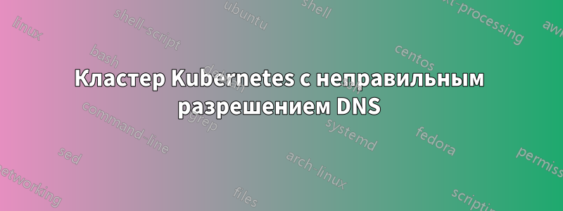 Кластер Kubernetes с неправильным разрешением DNS