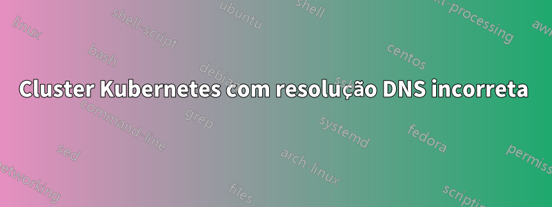 Cluster Kubernetes com resolução DNS incorreta