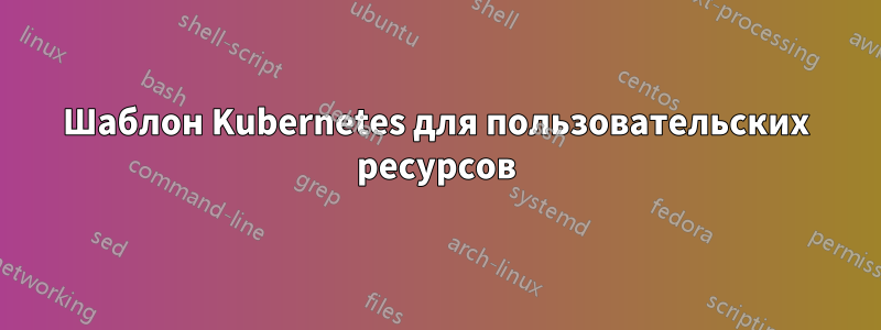 Шаблон Kubernetes для пользовательских ресурсов