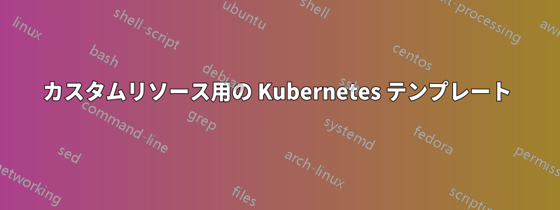 カスタムリソース用の Kubernetes テンプレート