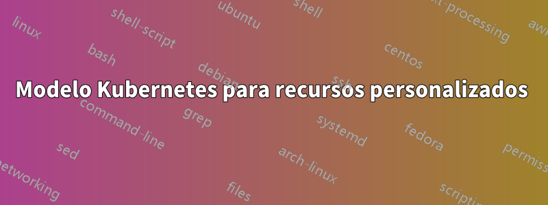 Modelo Kubernetes para recursos personalizados