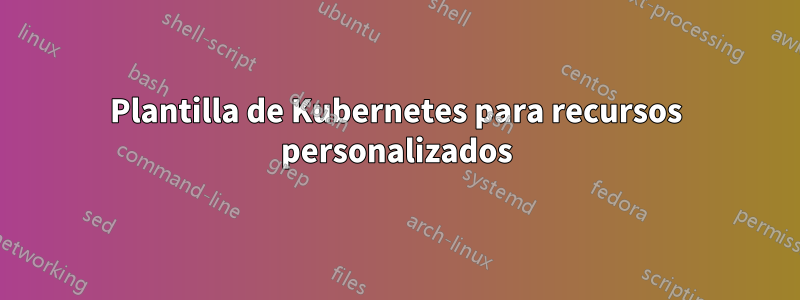 Plantilla de Kubernetes para recursos personalizados
