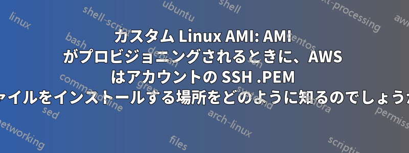 カスタム Linux AMI: AMI がプロビジョニングされるときに、AWS はアカウントの SSH .PEM ファイルをインストールする場所をどのように知るのでしょうか?