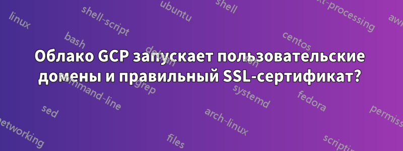 Облако GCP запускает пользовательские домены и правильный SSL-сертификат?