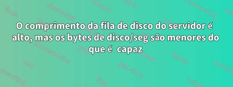 O comprimento da fila de disco do servidor é alto, mas os bytes de disco/seg são menores do que é capaz
