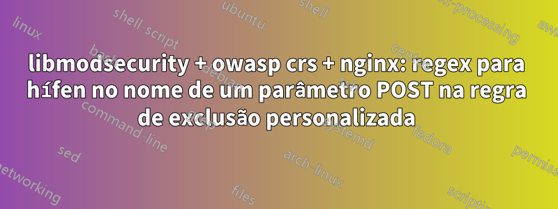 libmodsecurity + owasp crs + nginx: regex para hífen no nome de um parâmetro POST na regra de exclusão personalizada