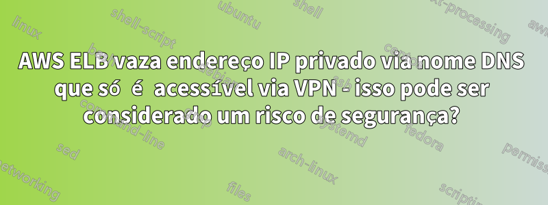 AWS ELB vaza endereço IP privado via nome DNS que só é acessível via VPN - isso pode ser considerado um risco de segurança?