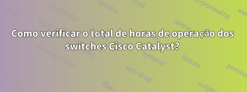 Como verificar o total de horas de operação dos switches Cisco Catalyst?