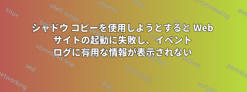 シャドウ コピーを使用しようとすると Web サイトの起動に失敗し、イベント ログに有用な情報が表示されない