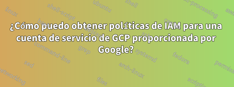 ¿Cómo puedo obtener políticas de IAM para una cuenta de servicio de GCP proporcionada por Google?