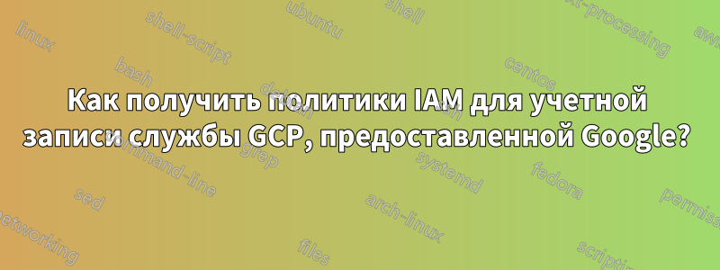 Как получить политики IAM для учетной записи службы GCP, предоставленной Google?