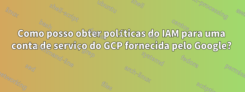 Como posso obter políticas do IAM para uma conta de serviço do GCP fornecida pelo Google?