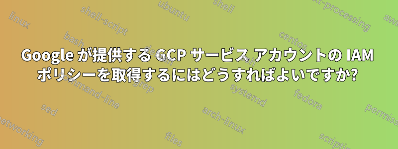 Google が提供する GCP サービス アカウントの IAM ポリシーを取得するにはどうすればよいですか?