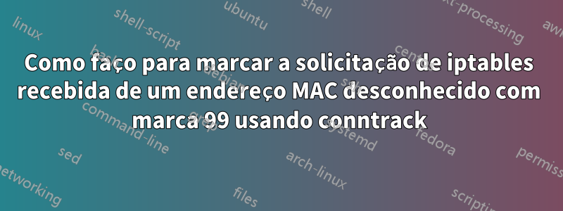 Como faço para marcar a solicitação de iptables recebida de um endereço MAC desconhecido com marca 99 usando conntrack