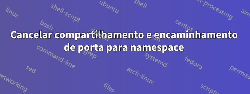 Cancelar compartilhamento e encaminhamento de porta para namespace