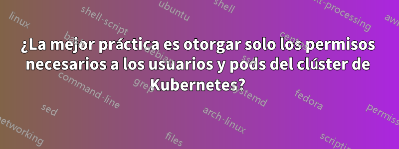 ¿La mejor práctica es otorgar solo los permisos necesarios a los usuarios y pods del clúster de Kubernetes?