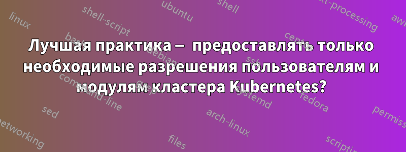 Лучшая практика — предоставлять только необходимые разрешения пользователям и модулям кластера Kubernetes?