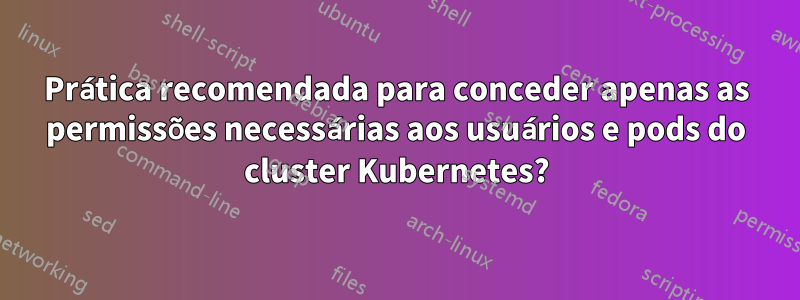 Prática recomendada para conceder apenas as permissões necessárias aos usuários e pods do cluster Kubernetes?
