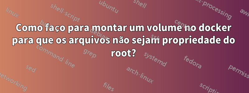 Como faço para montar um volume no docker para que os arquivos não sejam propriedade do root?