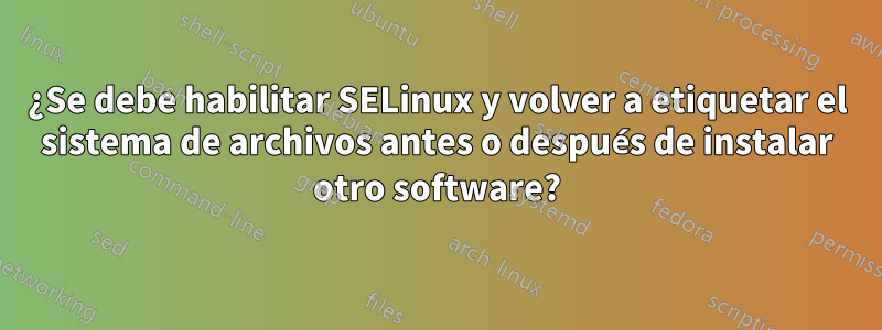 ¿Se debe habilitar SELinux y volver a etiquetar el sistema de archivos antes o después de instalar otro software?