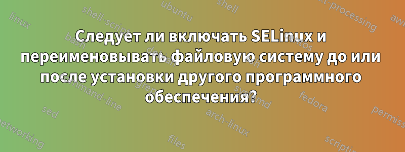 Следует ли включать SELinux и переименовывать файловую систему до или после установки другого программного обеспечения?