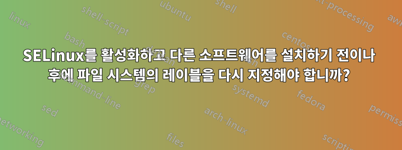 SELinux를 활성화하고 다른 소프트웨어를 설치하기 전이나 후에 파일 시스템의 레이블을 다시 지정해야 합니까?