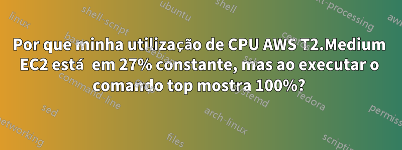 Por que minha utilização de CPU AWS T2.Medium EC2 está em 27% constante, mas ao executar o comando top mostra 100%?
