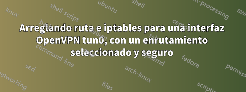 Arreglando ruta e iptables para una interfaz OpenVPN tun0, con un enrutamiento seleccionado y seguro