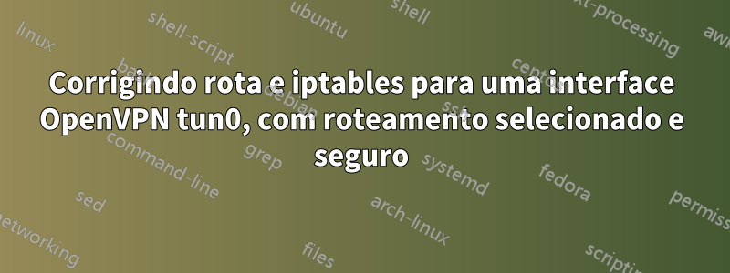 Corrigindo rota e iptables para uma interface OpenVPN tun0, com roteamento selecionado e seguro